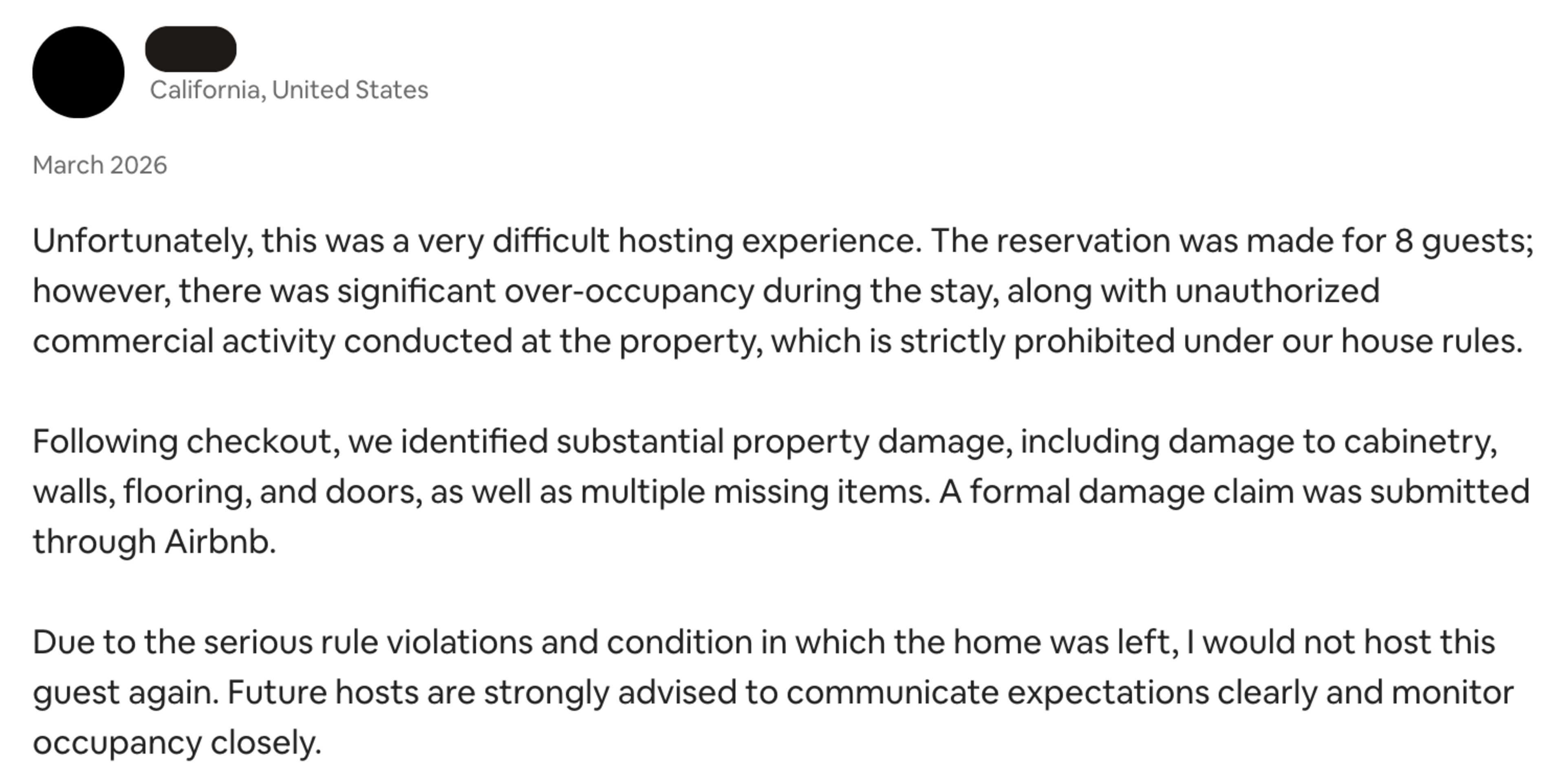 A host from California reports a difficult stay in March 2026 with over-occupancy, unauthorized commercial use, substantial property damage, and missing items, advising future hosts to monitor guests closely.