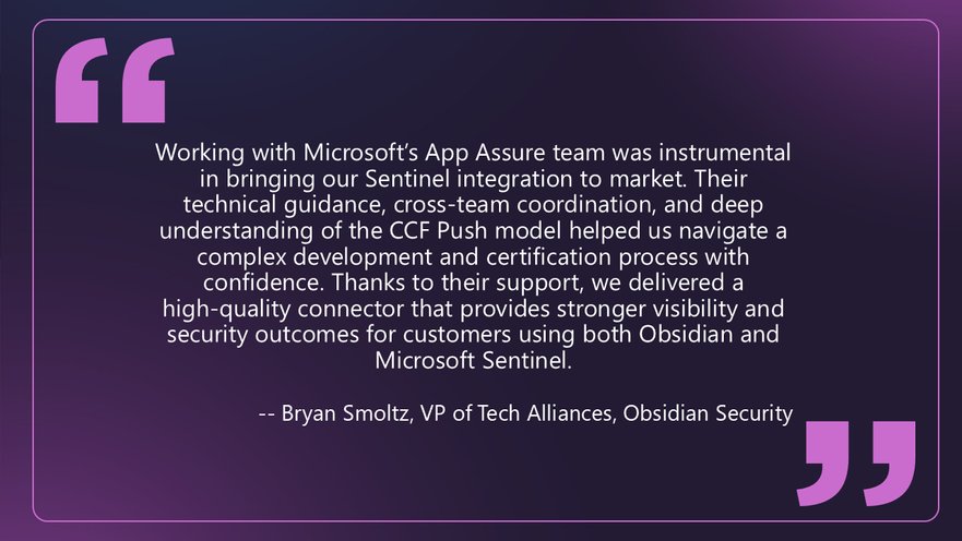 Quote from Bryan Smoltz, VP of Tech Alliances at Obsidian Security that says: Working with Microsoft’s App Assure team was instrumental in bringing our Sentinel integration to market. Their technical guidance, cross-team coordination, and deep understanding of the CCF Push model helped us navigate a complex development and certification process with confidence. Thanks to their support, we delivered a high-quality connector that provides stronger visibility and security outcomes for customers using both Obsidian and Microsoft Sentinel.