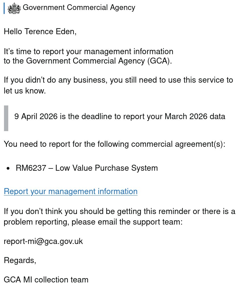 Hello Terence Eden, It’s time to report your management information to the Government Commercial Agency (GCA). If you didn’t do any business, you still need to use this service to let us know. 9 April 2026 is the deadline to report your March 2026 data You need to report for the following commercial agreement(s):- RM6237 – Low Value Purchase System Report your management information If you don’t think you should be getting this reminder or there is a problem reporting, please email the support team: Regards, GCA MI collection team